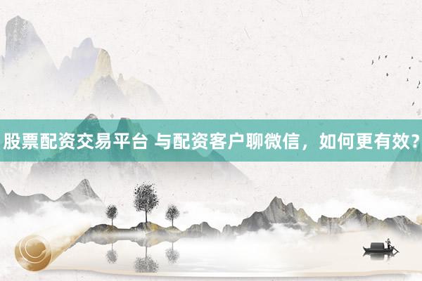 股票配资交易平台 与配资客户聊微信，如何更有效？