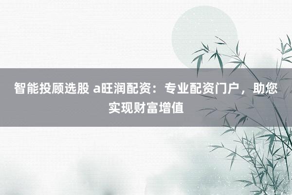 智能投顾选股 a旺润配资：专业配资门户，助您实现财富增值