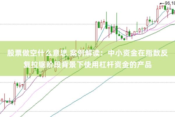 股票做空什么意思 案例解读：中小资金在指数反复拉锯阶段背景下使用杠杆资金的产品