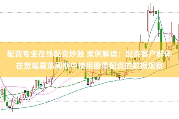 配资专业在线配资炒股 案例解读：配资客户群体在宽幅震荡周期中使用股票配资的数据观察