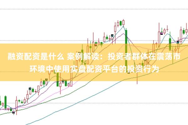 融资配资是什么 案例解读：投资者群体在震荡市环境中使用实盘配资平台的投资行为