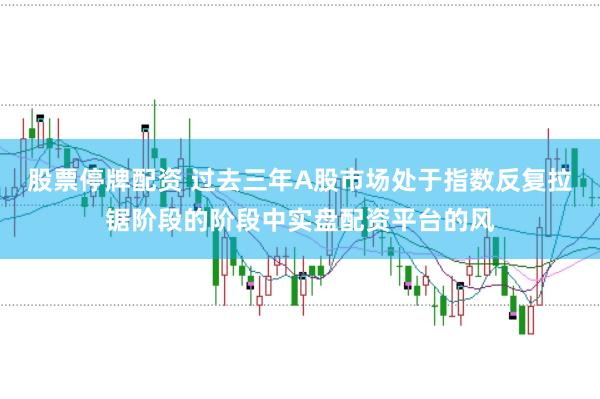股票停牌配资 过去三年A股市场处于指数反复拉锯阶段的阶段中实盘配资平台的风