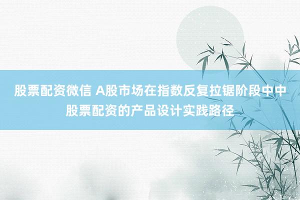 股票配资微信 A股市场在指数反复拉锯阶段中中股票配资的产品设计实践路径
