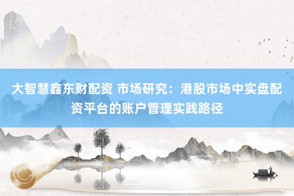 大智慧鑫东财配资 市场研究：港股市场中实盘配资平台的账户管理实践路径