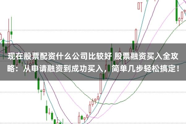 现在股票配资什么公司比较好 股票融资买入全攻略：从申请融资到成功买入，简单几步轻松搞定！