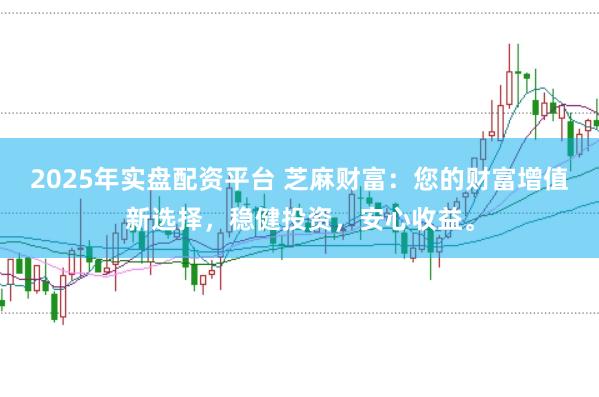 2025年实盘配资平台 芝麻财富：您的财富增值新选择，稳健投资，安心收益。