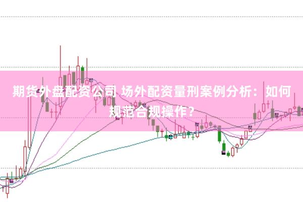 期货外盘配资公司 场外配资量刑案例分析：如何规范合规操作？
