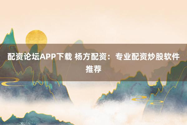 配资论坛APP下载 杨方配资：专业配资炒股软件推荐