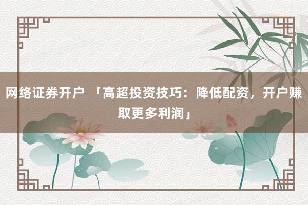 网络证券开户 「高超投资技巧：降低配资，开户赚取更多利润」
