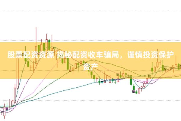股票配资资源 揭秘配资收车骗局，谨慎投资保护资产