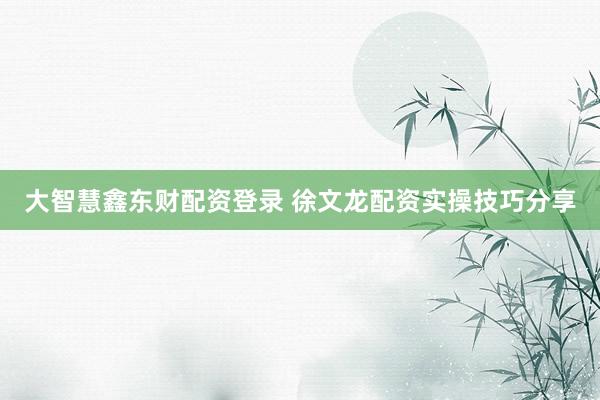 大智慧鑫东财配资登录 徐文龙配资实操技巧分享