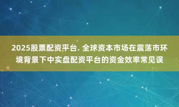 2025股票配资平台. 全球资本市场在震荡市环境背景下中实盘配资平台的资金效率常见误