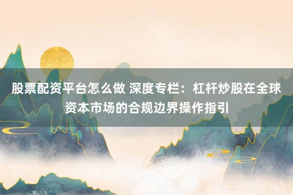 股票配资平台怎么做 深度专栏：杠杆炒股在全球资本市场的合规边界操作指引