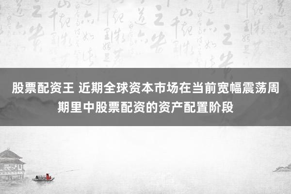 股票配资王 近期全球资本市场在当前宽幅震荡周期里中股票配资的资产配置阶段
