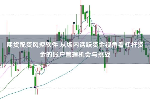期货配资风控软件 从场内活跃资金视角看杠杆资金的账户管理机会与挑战