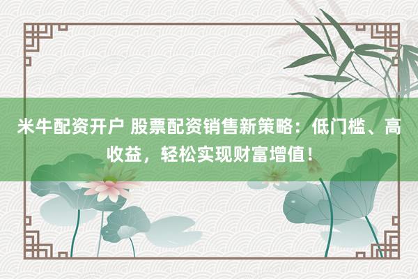 米牛配资开户 股票配资销售新策略：低门槛、高收益，轻松实现财富增值！