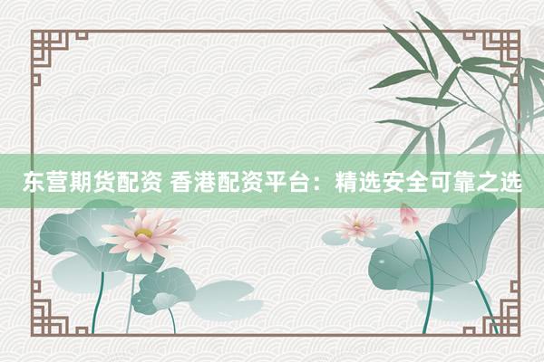 东营期货配资 香港配资平台：精选安全可靠之选